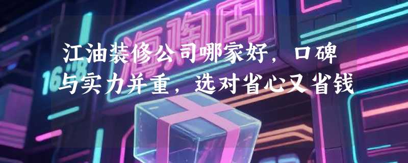 江油装修公司哪家好，口碑与实力并重，选对省心又省钱