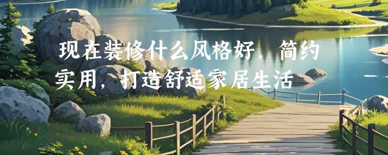 现在装修什么风格好，简约实用，打造舒适家居生活