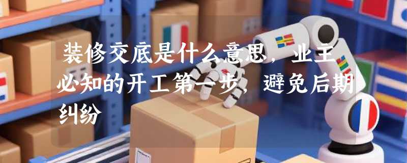 装修交底是什么意思，业主必知的开工第一步，避免后期纠纷
