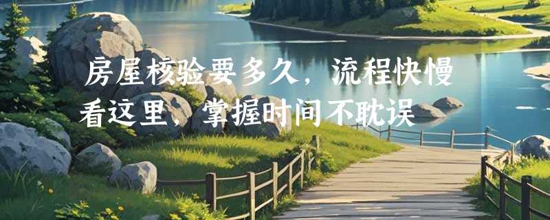 房屋核验要多久，流程快慢看这里，掌握时间不耽误