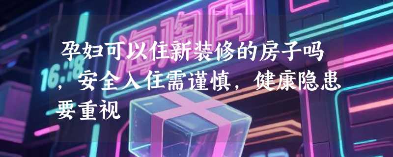 孕妇可以住新装修的房子吗，安全入住需谨慎，健康隐患要重视