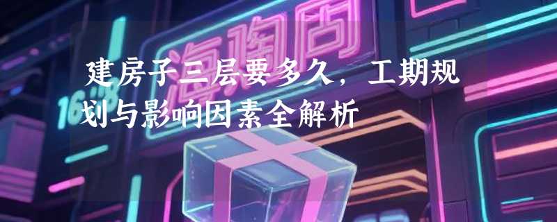 建房子三层要多久，工期规划与影响因素全解析