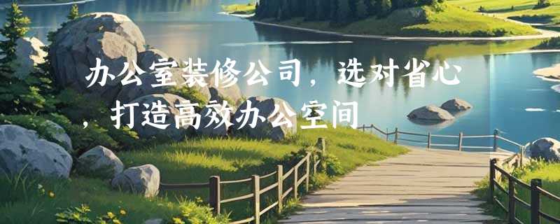 办公室装修公司，选对省心，打造高效办公空间