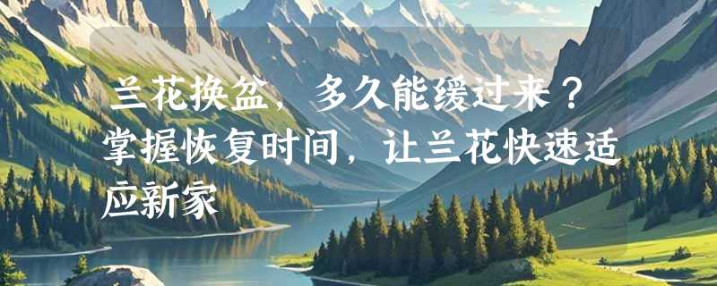 兰花换盆，多久能缓过来？掌握恢复时间，让兰花快速适应新家
