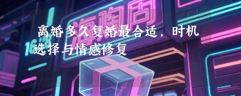 离婚多久复婚最合适，时机选择与情感修复