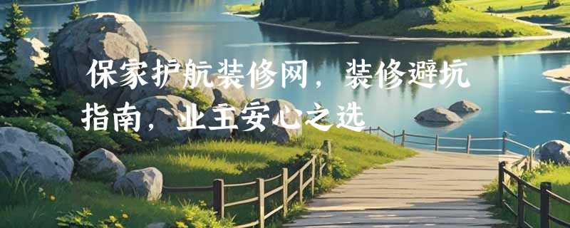 保家护航装修网，装修避坑指南，业主安心之选