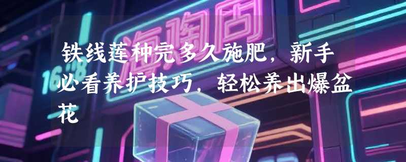 铁线莲种完多久施肥，新手必看养护技巧，轻松养出爆盆花
