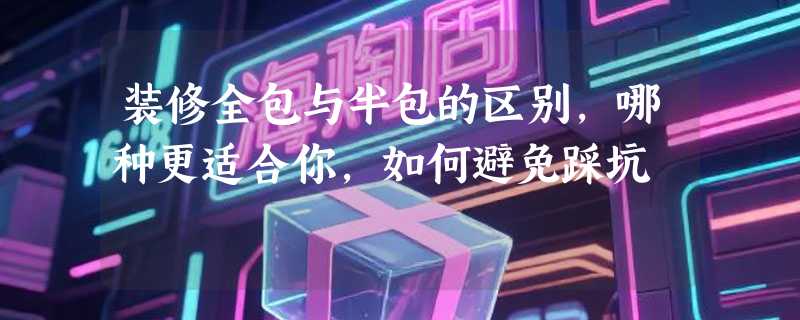 装修全包与半包的区别，哪种更适合你，如何避免踩坑