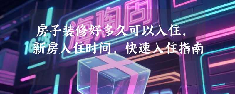 房子装修好多久可以入住，新房入住时间，快速入住指南