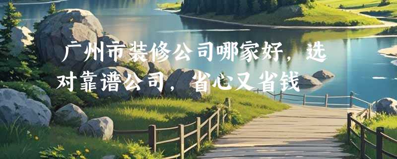 广州市装修公司哪家好，选对靠谱公司，省心又省钱