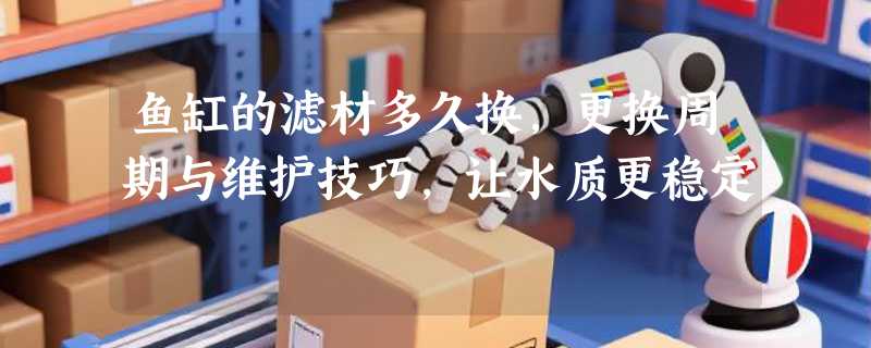 鱼缸的滤材多久换，更换周期与维护技巧，让水质更稳定