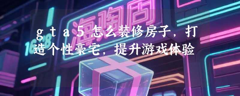 gta5怎么装修房子，打造个性豪宅，提升游戏体验