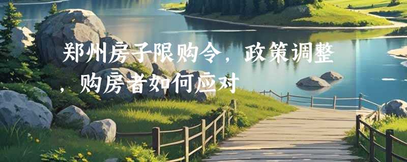 郑州房子限购令，政策调整，购房者如何应对