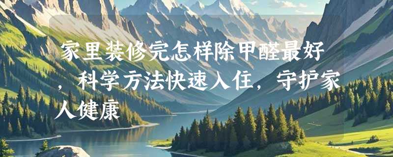家里装修完怎样除甲醛最好，科学方法快速入住，守护家人健康