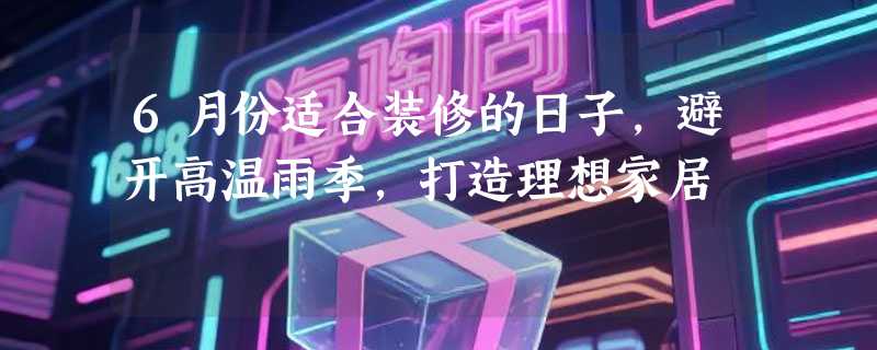 6月份适合装修的日子，避开高温雨季，打造理想家居
