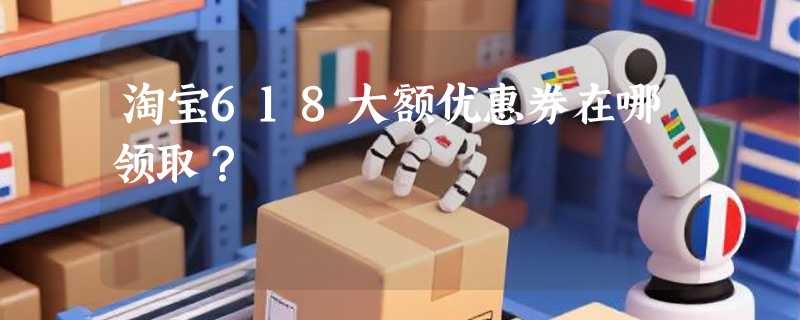 淘宝618大额优惠券在哪领取？