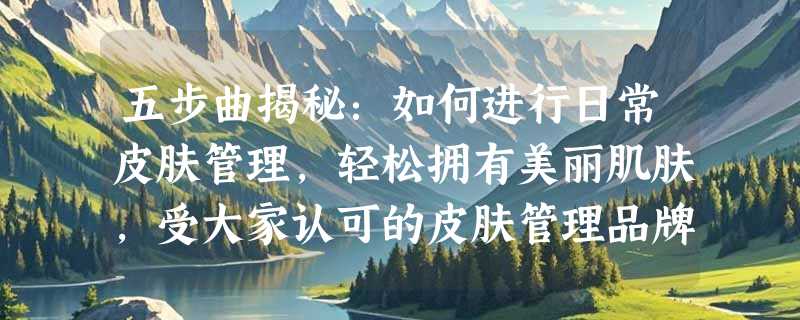 五步曲揭秘：如何进行日常皮肤管理，轻松拥有美丽肌肤，受大家认可的皮肤管理品牌商是哪写？
