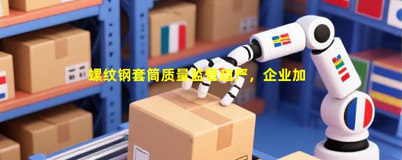 螺纹钢套筒质量监管趋严，企业加快技术升级步伐