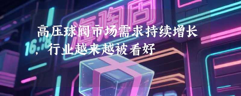 高压球阀市场需求持续增长，行业越来越被看好