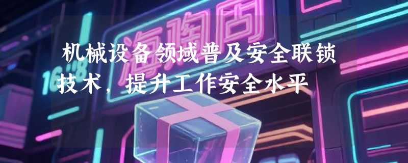 机械设备领域普及安全联锁技术，提升工作安全水平