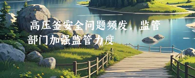 高压釜安全问题频发，监管部门加强监管力度