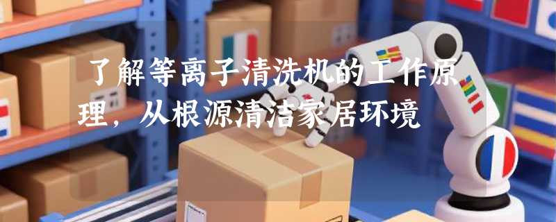 了解等离子清洗机的工作原理，从根源清洁家居环境