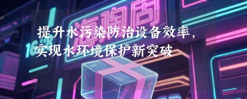 提升水污染防治设备效率，实现水环境保护新突破