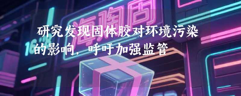 研究发现固体胶对环境污染的影响，呼吁加强监管