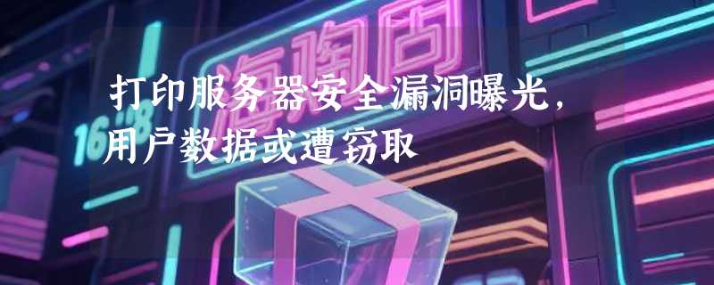 打印服务器安全漏洞曝光，用户数据或遭窃取