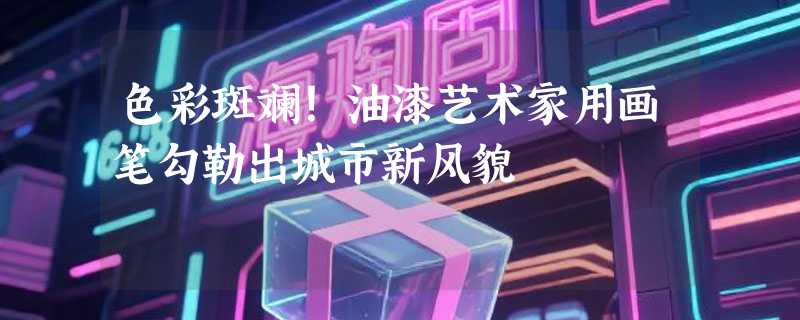 色彩斑斓！油漆艺术家用画笔勾勒出城市新风貌
