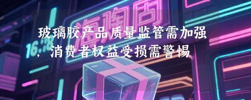 玻璃胶产品质量监管需加强，消费者权益受损需警惕