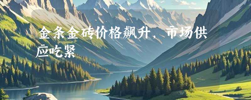 金条金砖价格飙升，市场供应吃紧