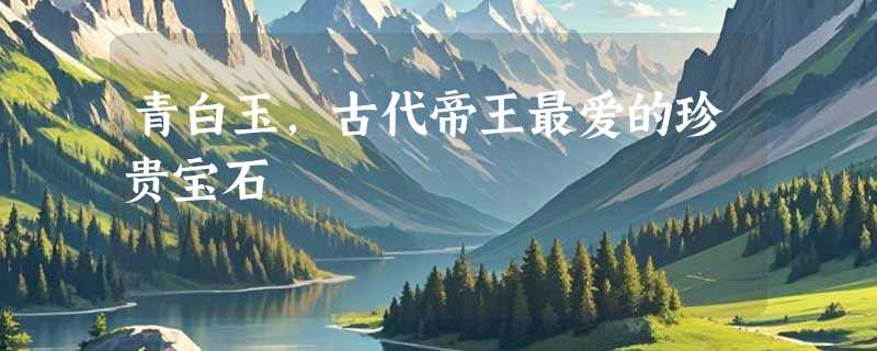 青白玉，古代帝王最爱的珍贵宝石