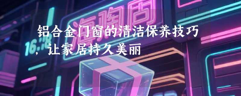 铝合金门窗的清洁保养技巧，让家居持久美丽
