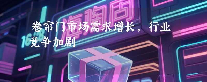 卷帘门市场需求增长，行业竞争加剧
