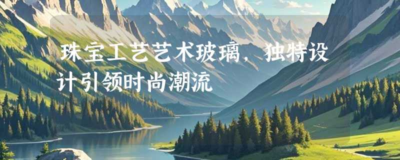珠宝工艺艺术玻璃，独特设计引领时尚潮流