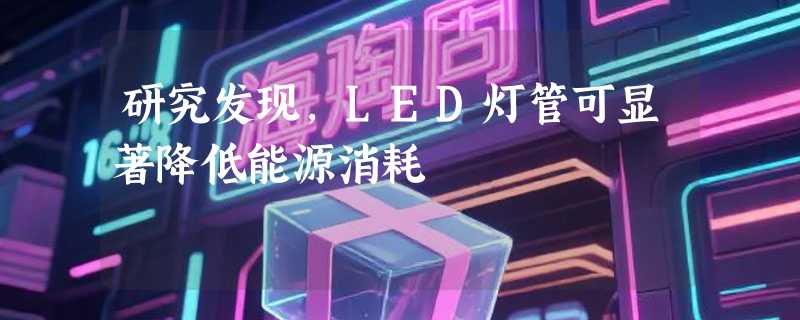 研究发现，LED灯管可显著降低能源消耗