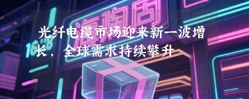 光纤电缆市场迎来新一波增长，全球需求持续攀升