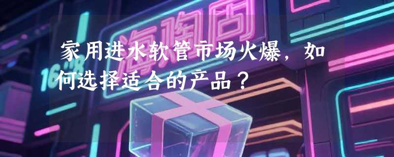 家用进水软管市场火爆，如何选择适合的产品？
