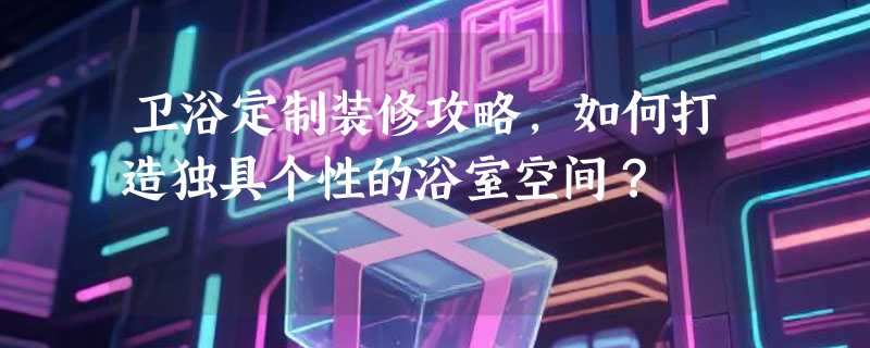 卫浴定制装修攻略，如何打造独具个性的浴室空间？
