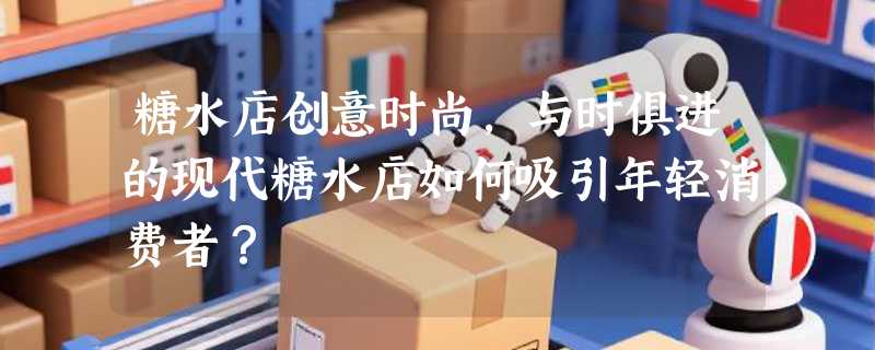 糖水店创意时尚，与时俱进的现代糖水店如何吸引年轻消费者？