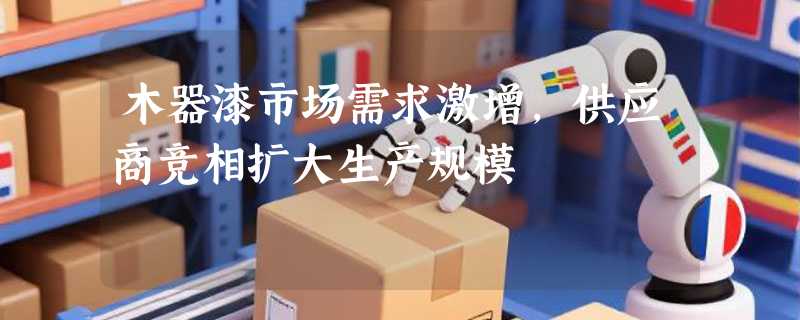 木器漆市场需求激增，供应商竞相扩大生产规模
