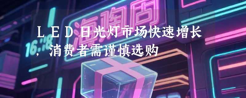 LED日光灯市场快速增长，消费者需谨慎选购