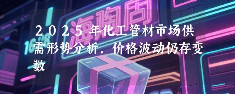 2025年化工管材市场供需形势分析，价格波动仍存变数
