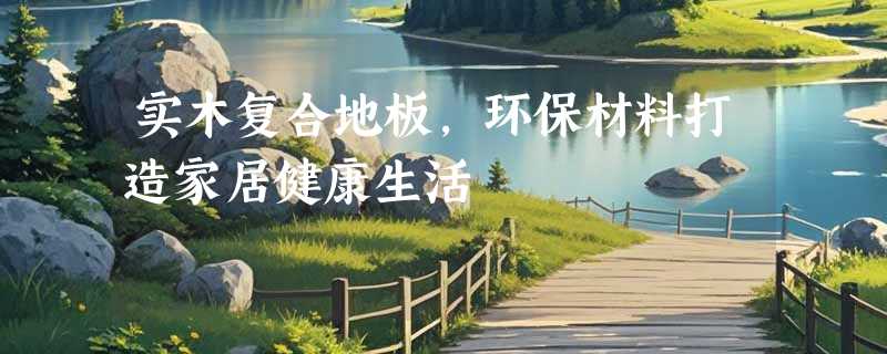 实木复合地板，环保材料打造家居健康生活