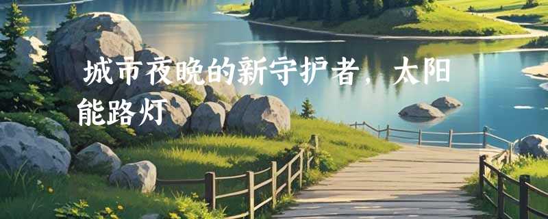 城市夜晚的新守护者，太阳能路灯