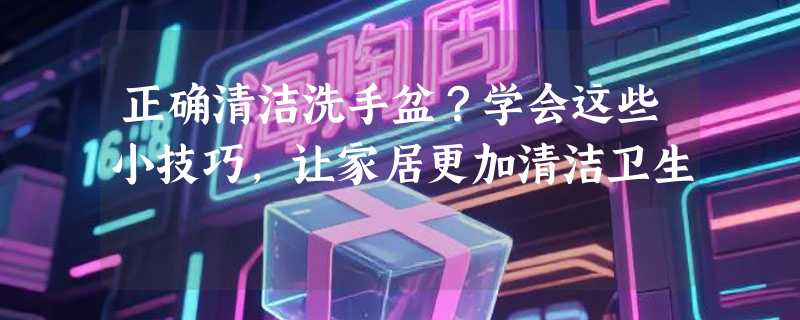 正确清洁洗手盆？学会这些小技巧，让家居更加清洁卫生