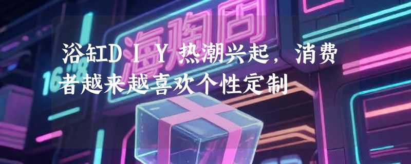 浴缸DIY热潮兴起，消费者越来越喜欢个性定制