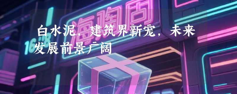 白水泥，建筑界新宠，未来发展前景广阔