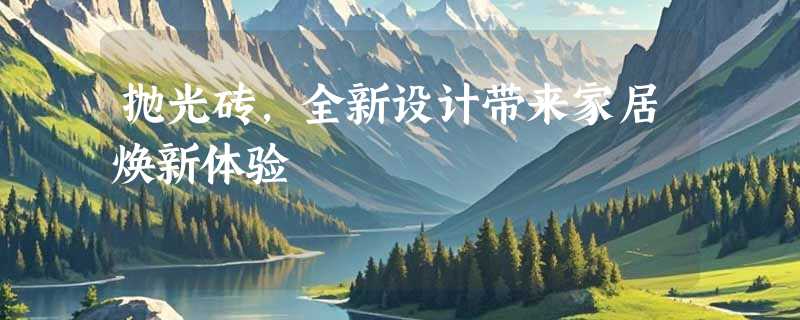 抛光砖，全新设计带来家居焕新体验